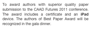 To award authors with superior quality paper submission to the CAAD Futures 2011 conference. The award includes a certificate and an iPad device. The authors of Best Paper Award will be recognized in the gala dinner.
