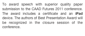 To award speech with superior quality paper submission to the CAAD Futures 2011 conference. The award includes a certificate and an iPad device. The authors of Best Presentation Award will be recognized in the closure session of the conference.
