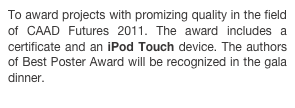 To award projects with promizing quality in the field of CAAD Futures 2011. The award includes a certificate and an iPod Touch device. The authors of Best Poster Award will be recognized in the gala dinner.
