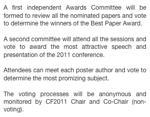 A first independent Awards Committee will be formed to review all the nominated papers and vote to determine the winners of the Best Paper Award. 

A second committee will attend all the sessions and vote to award the most attractive speech and presentation of the 2011 conference.

Attendees can meet each poster author and vote to determine the most promizing subject. 

The voting processes will be anonymous and monitored by CF2011 Chair and Co-Chair (non-voting).