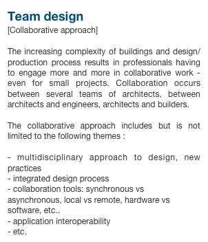 Team design[Collaborative approach]
The increasing complexity of buildings and design/production process results in professionals having to engage more and more in collaborative work - even for small projects. Collaboration occurs between several teams of architects, between architects and engineers, architects and builders.

The collaborative approach includes but is not limited to the following themes :

- multidisciplinary approach to design, new practices- integrated design process- collaboration tools: synchronous vs asynchronous, local vs remote, hardware vs software, etc..- application interoperability- etc.