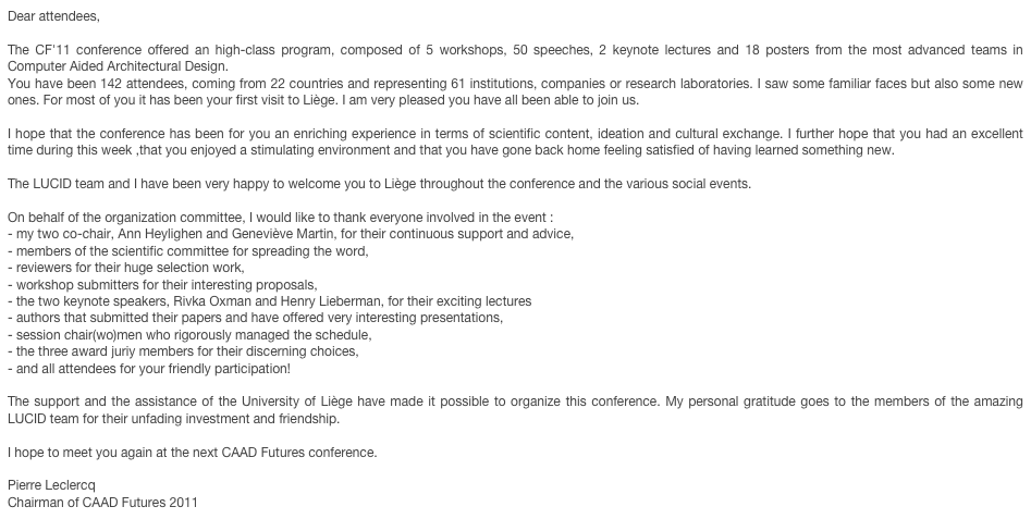Dear attendees,

The CF'11 conference offered an high-class program, composed of 5 workshops, 50 speeches, 2 keynote lectures and 18 posters from the most advanced teams in Computer Aided Architectural Design.
You have been 142 attendees, coming from 22 countries and representing 61 institutions, companies or research laboratories. I saw some familiar faces but also some new ones. For most of you it has been your first visit to Liège. I am very pleased you have all been able to join us.

I hope that the conference has been for you an enriching experience in terms of scientific content, ideation and cultural exchange. I further hope that you had an excellent time during this week ,that you enjoyed a stimulating environment and that you have gone back home feeling satisfied of having learned something new.

The LUCID team and I have been very happy to welcome you to Liège throughout the conference and the various social events.

On behalf of the organization committee, I would like to thank everyone involved in the event : 
- my two co-chair, Ann Heylighen and Geneviève Martin, for their continuous support and advice,
- members of the scientific committee for spreading the word,
- reviewers for their huge selection work,
- workshop submitters for their interesting proposals,
- the two keynote speakers, Rivka Oxman and Henry Lieberman, for their exciting lectures
- authors that submitted their papers and have offered very interesting presentations,
- session chair(wo)men who rigorously managed the schedule,
- the three award juriy members for their discerning choices,
- and all attendees for your friendly participation!

The support and the assistance of the University of Liège have made it possible to organize this conference. My personal gratitude goes to the members of the amazing LUCID team for their unfading investment and friendship.

I hope to meet you again at the next CAAD Futures conference.

Pierre Leclercq
Chairman of CAAD Futures 2011