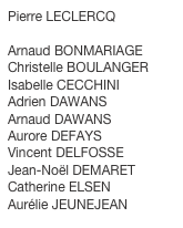 Pierre LECLERCQ

Arnaud BONMARIAGE
Christelle BOULANGER
Isabelle CECCHINI
Adrien DAWANS
Arnaud DAWANS
Aurore DEFAYS
Vincent DELFOSSE
Jean-Noël DEMARET
Catherine ELSEN
Aurélie JEUNEJEAN