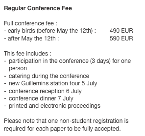Regular Conference Fee 
Full conference fee :
early birds (before May the 12th) :	490 EUR
after May the 12th :	  	 	590 EUR
 This fee includes :participation in the conference (3 days) for one personcatering during the conference
new Guillemins station tour 5 July
conference reception 6 July
conference dinner 7 July
printed and electronic proceedings

Please note that one non-student registration is required for each paper to be fully accepted.