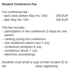 Student Conference Fee 
Full conference fee : 
early birds (before May the 12th) :	290 EUR
after May the 12th :			350 EUR
 This fee includes :participation in the conference (3 days) for one personcatering during the conference
new Guillemins station tour 5 Julyconference reception 6 July
conference dinner 7 July
electronic proceedings

Students must email a copy of their student ID to the conference manager when registering.