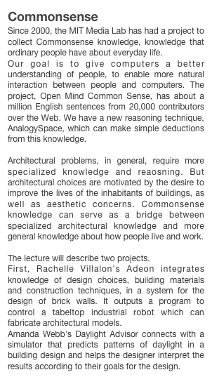 Commonsense 
Since 2000, the MIT Media Lab has had a project to collect Commonsense knowledge, knowledge that ordinary people have about everyday life.Our goal is to give computers a better understanding of people, to enable more natural interaction between people and computers. The project, Open Mind Common Sense, has about a million English sentences from 20,000 contributors over the Web. We have a new reasoning technique, AnalogySpace, which can make simple deductions from this knowledge.Architectural problems, in general, require more specialized knowledge and reaosning. But architectural choices are motivated by the desire to improve the lives of the inhabitants of buildings, as well as aesthetic concerns. Commonsense knowledge can serve as a bridge between specialized architectural knowledge and more general knowledge about how people live and work.The lecture will describe two projects.
First, Rachelle Villalon's Adeon integrates knowledge of design choices, building materials and construction techniques, in a system for the design of brick walls. It outputs a program to control a tabeltop industrial robot which can fabricate architectural models.
Amanda Webb's Daylight Advisor connects with a simulator that predicts patterns of daylight in a building design and helps the designer interpret the results according to their goals for the design.