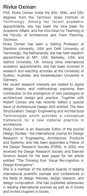 Rivka Oxman
Prof. Rivka Oxman holds the BSc, MSc, and DSc degrees from the Technion Israel Institute of Technology. Among her recent academic appointments, she has been the Vice Dean for Academic Affairs, and the Vice Dean for Teaching of the Faculty of Architecture and Town Planning, Technion. Rivka Oxman has been a Visiting Professor at Stanford University, USA and Delft University of Technology, the Netherlands; she has held research appointments at MIT, USA, Berkeley, USA, and Salford University, UK. Among other international academic appointments, she has been involved in research and teaching activities at the University of Sydney, Australia; and Kaiserslautern University in Germany. Her recent research interests are related to digital design theory and methodology exploring their contribution to the emergence of new paradigms of architectural design and practice. Together with Robert Oxman she has recently edited a special issue of Architectural Design (AD) entitled, The New Structuralism: Design, Engineering and Architectural Technologies which provides a conceptual framework for a new material practice in architecture.Rivka Oxman is an Associate Editor of the journal Design Studies - the International Journal for Design Research in Engineering, Architecture, Products and Systems, and has been appointed a Fellow of the Design Research Society (FDRS). In 2003, she received the Design Research Society and Elsevier Science Award for the best paper for her article entitled “The Thinking Eye: Visual Re-cognition in Design Emergence”. She is a member of the editorial boards of leading international scientific journals and conferences in the fields of design theories, design research, and design computation. She has published extensively in leading international journals as well as in books and invited chapters in books.  