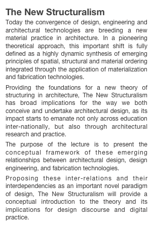 The New Structuralism
Today the convergence of design, engineering and architectural technologies are breeding a new material practice in architecture. In a pioneering theoretical approach, this important shift is fully defined as a highly dynamic synthesis of emerging principles of spatial, structural and material ordering integrated through the application of materialization and fabrication technologies.
Providing the foundations for a new theory of structuring in architecture, The New Structuralism has broad implications for the way we both conceive and undertake architectural design, as its impact starts to emanate not only across education inter-nationally, but also through architectural research and practice.The purpose of the lecture is to present the conceptual framework of these emerging relationships between architectural design, design engineering, and fabrication technologies.
Proposing these inter-relations and their interdependencies as an important novel paradigm of design, The New Structuralism will provide a conceptual introduction to the theory and its implications for design discourse and digital practice.