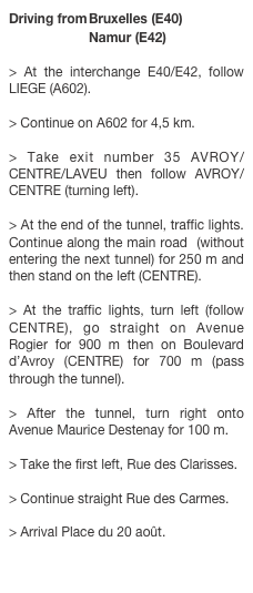 Driving from	Bruxelles (E40)
		Namur (E42)
> At the interchange E40/E42, follow LIEGE (A602). > Continue on A602 for 4,5 km. > Take exit number 35 AVROY/CENTRE/LAVEU then follow AVROY/CENTRE (turning left). > At the end of the tunnel, traffic lights. Continue along the main road  (without entering the next tunnel) for 250 m and then stand on the left (CENTRE). > At the traffic lights, turn left (follow CENTRE), go straight on Avenue Rogier for 900 m then on Boulevard d’Avroy (CENTRE) for 700 m (pass through the tunnel). > After the tunnel, turn right onto Avenue Maurice Destenay for 100 m. > Take the first left, Rue des Clarisses. > Continue straight Rue des Carmes. > Arrival Place du 20 août.