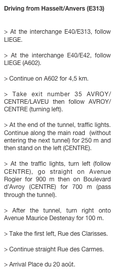 Driving from Hasselt/Anvers (E313)

> At the interchange E40/E313, follow LIEGE. > At the interchange E40/E42, follow LIEGE (A602). > Continue on A602 for 4,5 km. > Take exit number 35 AVROY/CENTRE/LAVEU then follow AVROY/CENTRE (turning left). > At the end of the tunnel, traffic lights. Continue along the main road  (without entering the next tunnel) for 250 m and then stand on the left (CENTRE). > At the traffic lights, turn left (follow CENTRE), go straight on Avenue Rogier for 900 m then on Boulevard d’Avroy (CENTRE) for 700 m (pass through the tunnel). > After the tunnel, turn right onto Avenue Maurice Destenay for 100 m. > Take the first left, Rue des Clarisses. > Continue straight Rue des Carmes. > Arrival Place du 20 août.