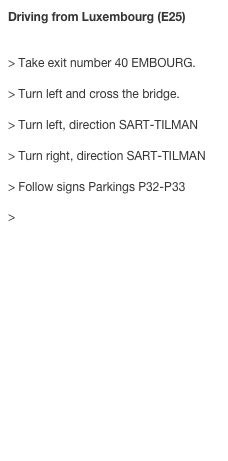 Driving from Luxembourg (E25)


> Take exit number 40 EMBOURG. > Turn left and cross the bridge. > Turn left, direction SART-TILMAN > Turn right, direction SART-TILMAN > Follow signs Parkings P32-P33 
> Building B37