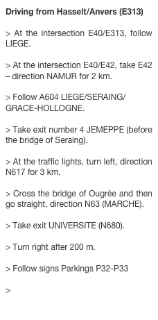 Driving from Hasselt/Anvers (E313)
> At the intersection E40/E313, follow LIEGE. > At the intersection E40/E42, take E42 – direction NAMUR for 2 km. > Follow A604 LIEGE/SERAING/ GRACE-HOLLOGNE. > Take exit number 4 JEMEPPE (before the bridge of Seraing). > At the traffic lights, turn left, direction N617 for 3 km. > Cross the bridge of Ougrée and then go straight, direction N63 (MARCHE). > Take exit UNIVERSITE (N680). > Turn right after 200 m. > Follow signs Parkings P32-P33 
> Building B37