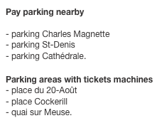 Pay parking nearby

- parking Charles Magnette
- parking St-Denis
- parking Cathédrale.
 Parking areas with tickets machines
- place du 20-Août
- place Cockerill
- quai sur Meuse.