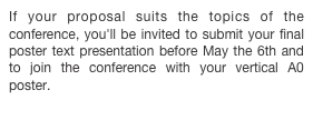 If your proposal suits the topics of the conference, you'll be invited to submit your final poster text presentation before May the 6th and to join the conference with your vertical A0 poster.
