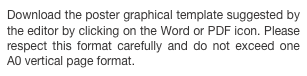 Download the poster graphical template suggested by the editor by clicking on the Word or PDF icon. Please respect this format carefully and do not exceed one A0 vertical page format.