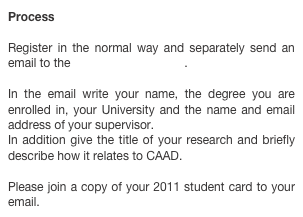 Process

Register in the normal way and separately send an email to the conference manager.

In the email write your name, the degree you are enrolled in, your University and the name and email address of your supervisor.
In addition give the title of your research and briefly describe how it relates to CAAD.

Please join a copy of your 2011 student card to your email. 