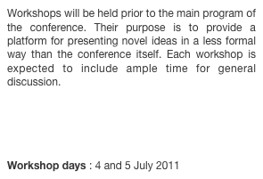 Workshops will be held prior to the main program of the conference. Their purpose is to provide a platform for presenting novel ideas in a less formal way than the conference itself. Each workshop is expected to include ample time for general discussion.





Workshop days : 4 and 5 July 2011