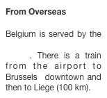 From Overseas
 Belgium is served by the Brussels international airport. There is a train from the airport to Brussels  downtown and then to Liege (100 km).