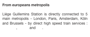 From europeans metropolis

Liège Guillemins Station is directly connected to 5 main metropolis - London, Paris, Amsterdam, Köln and Brussels - by direct high speed train services : EuroStar, Thalys and ICE.
 