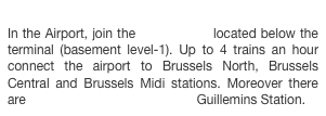 
In the Airport, join the train station located below the terminal (basement level-1). Up to 4 trains an hour connect the airport to Brussels North, Brussels Central and Brussels Midi stations. Moreover there are direct train services to Liège Guillemins Station.