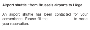 Airport shuttle : from Brussels airports to Liège

An airport shuttle has been contacted for your conveniance. Please fill the following form to make your reservation.