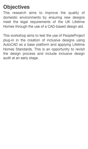 Objectives
This research aims to improve the quality of domestic environments by ensuring new designs meet the legal requirements of the UK Lifetime Homes through the use of a CAD-based design aid.

This workshop aims to test the use of PeopleProject plug-in in the creation of inclusive designs using AutoCAD as a base platform and applying Lifetime Homes Standards. This is an opportunity to revisit the design process and include inclusive design audit at an early stage.
