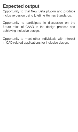 Expected output
Opportunity to trial New Beta plug-in and produce inclusive design using Lifetime Homes Standards.

Opportunity to participate in discussion on the future roles of CAAD in the design process and achieving inclusive design.

Opportunity to meet other individuals with interest in CAD related applications for inclusive design.

