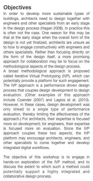 Objectives
In order to develop more sustainable types of buildings, architects need to design together with engineers and other specialists from an early stage in the design process (Hagan 2008). In practice this is often not the case. One reason for this may be that at the early stage when the overall form of the design is not yet finalized, architects are unsure as to how to engage constructively with engineers and others specialists. Rather than focusing directly on the form of the design itself, a more promising approach for collaboration may be to focus on the methodological aspects of the design process.
A broad methodological approach is proposed called Iterative Virtual Prototyping (IVP), which can potentially provide a platform for such engagement. The IVP approach is a performance driven design process that couples design development to design evaluation. (Other examples of this approach include Coender (2007) and Lagios et al. (2010). However, in these cases, design development was only linked to a single type of performance evaluation, thereby limiting the effectiveness of the approach.) For architects, their expertise is focused more on development; for engineers, their expertise is focused more on evaluation. Since the IVP approach couples these two aspects, the IVP platform may encourage architects, engineers, and other specialists to come together and develop integrated digital workflows.

The objective of this workshop is to engage in hands-on exploration of the IVP method, and to discuss the extent to which such a method could potentially support a highly integrated and collaborative design process.