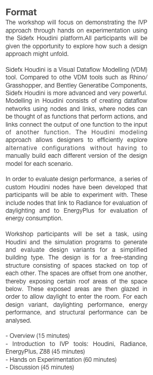 Format
The workshop will focus on demonstrating the IVP approach through hands on experimentation using the Sidefx Houdini platform.All participants will be given the opportunity to explore how such a design approach might unfold.

Sidefx Houdini is a Visual Dataflow Modelling (VDM) tool. Compared to othe VDM tools such as Rhino/Grasshopper, and Bentley Generatibe Components, Sidefx Houdini is more advanced and very powerful. Modelling in Houdini consists of creating dataflow networks using nodes and links, where nodes can be thought of as functions that perform actions, and links connect the output of one function to the input of another function. The Houdini modeling approach allows designers to efficiently explore alternative configurations without having to manually build each different version of the design model for each scenario.

In order to evaluate design performance,  a series of custom Houdini nodes have been developed that participants will be able to experiment with. These include nodes that link to Radiance for evaluation of daylighting and to EnergyPlus for evaluation of energy consumption. 

Workshop participants will be set a task, using Houdini and the simulation programs to generate and evaluate design variants for a simplified building type. The design is for a free-standing structure consisting of spaces stacked on top of each other. The spaces are offset from one another, thereby exposing certain roof areas of the space below. These exposed areas are then glazed in order to allow daylight to enter the room. For each design variant, daylighting performance, energy performance, and structural performance can be analysed.

- Overview (15 minutes)
- Introduction to IVP tools: Houdini, Radiance, EnergyPlus, Z88 (45 minutes)
- Hands on Experimentation (60 minutes)
- Discussion (45 minutes)
