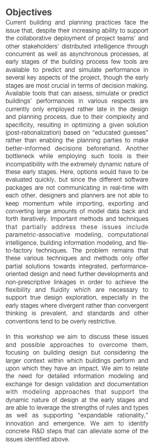 Objectives
Current building and planning practices face the issue that, despite their increasing ability to support the collaborative deployment of project teams’ and other stakeholders’ distributed intelligence through concurrent as well as asynchronous processes, at early stages of the building process few tools are available to predict and simulate performance in several key aspects of the project, though the early stages are most crucial in terms of decision making. Available tools that can assess, simulate or predict buildings’ performances in various respects are currently only employed rather late in the design and planning process, due to their complexity and specificity, resulting in optimizing a given solution (post-rationalization) based on “educated guesses” rather than enabling the planning parties to make better-informed decisions beforehand. Another bottleneck while employing such tools is their incompatibility with the extremely dynamic nature of these early stages. Here, options would have to be evaluated quickly, but since the different software packages are not communicating in real-time with each other, designers and planners are not able to keep momentum while importing, exporting and converting large amounts of model data back and forth iteratively. Important methods and techniques that partially address these issues include parametric-associative modeling, computational intelligence, building information modeling, and file-to-factory techniques. The problem remains that these various techniques and methods only offer partial solutions towards integrated, performance-oriented design and need further developments and non-prescriptive linkages in order to achieve the flexibility and fluidity which are necessary to support true design exploration, especially in the early stages where divergent rather than convergent thinking is prevalent, and standards and other conventions tend to be overly restrictive.

In this workshop we aim to discuss these issues and possible approaches to overcome them, focusing on building design but considering the larger context within which buildings perform and upon which they have an impact. We aim to relate the need for detailed information modeling and exchange for design validation and documentation with modeling approaches that support the dynamic nature of design at the early stages and are able to leverage the strengths of rules and types as well as supporting “expandable rationality,” innovation and emergence. We aim to identify concrete R&D steps that can alleviate some of the issues identified above.