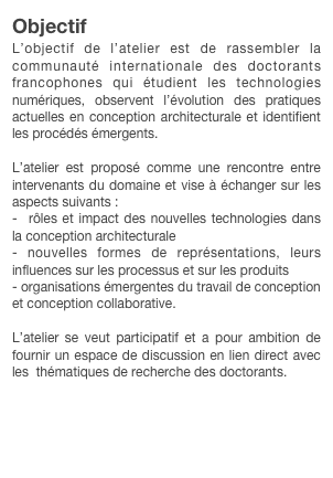 Objectif
L’objectif de l’atelier est de rassembler la communauté internationale des doctorants francophones qui étudient les technologies numériques, observent l’évolution des pratiques actuelles en conception architecturale et identifient les procédés émergents.

L’atelier est proposé comme une rencontre entre intervenants du domaine et vise à échanger sur les aspects suivants :
-  rôles et impact des nouvelles technologies dans la conception architecturale- nouvelles formes de représentations, leurs influences sur les processus et sur les produits- organisations émergentes du travail de conception et conception collaborative.
L’atelier se veut participatif et a pour ambition de fournir un espace de discussion en lien direct avec les  thématiques de recherche des doctorants.