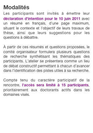 Modalités
Les participants sont invités à émettre leur déclaration d'intention pour le 10 juin 2011 avec un résumé en français, d'une page maximum, situant le contexte et l'objectif de leurs travaux de thèse, ainsi que leurs suggestions pour les questions à débattre.À partir de ces résumés et questions proposées, le comité organisateur formulera plusieurs questions de recherche synthétisant les thématiques des participants. L’atelier se présentera comme un lieu de débat constructif permettant à chacun d’avancer dans l’identification des pistes utiles à sa recherche.Compte tenu du caractère participatif de la rencontre, l'accès sera limité à 15 participants, prioritairement aux doctorants actifs dans les domaines visés.