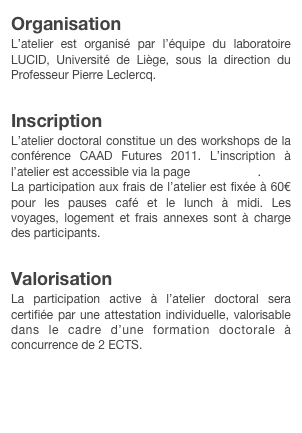 Organisation
L’atelier est organisé par l’équipe du laboratoire LUCID, Université de Liège, sous la direction du Professeur Pierre Leclercq.

Inscription
L’atelier doctoral constitue un des workshops de la conférence CAAD Futures 2011. L’inscription à l’atelier est accessible via la page Registration.
La participation aux frais de l’atelier est fixée à 60€ pour les pauses café et le lunch à midi. Les voyages, logement et frais annexes sont à charge des participants.

Valorisation
La participation active à l’atelier doctoral sera certifiée par une attestation individuelle, valorisable dans le cadre d’une formation doctorale à concurrence de 2 ECTS.

